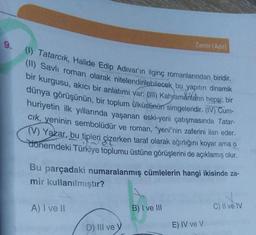 9.
(1) Tatarcık, Halide Edip Adıvar'ın ilginç romanlarından biridir.
(11) Savli roman olarak nitelendirilebilecek bu yapıtın dinamik
bir kurgusu, akıcı bir anlatımı var: (III) Kahramanların hepsi; bir
dünya görüşünün, bir toplum ülküsünün simgeleridir. (IV) Cum-
huriyetin ilk yıllarında yaşanan eski-yeni çatışmasında Tatar-
cık, yeninin sembolüdür ve roman, "yeni"nin zaferini ilan eder.
(V) Yazar, bu tipleri çizerken taraf olarak ağırlığını koyar ama o
dönemdeki Türkiye toplumu üstüne görüşlerini de açıklamış olur.
Bu parçadaki numaralanmış cümlelerin hangi ikisinde za-
mir kullanılmıştır?
A) I ve II
Zamir (Adil)
D) III ve y
B) I ve III
E) IV ve V
C) II ve IV