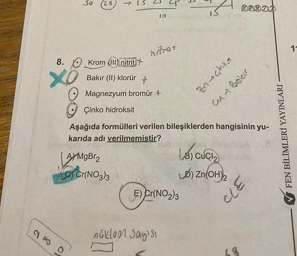 28
30
28
O
(S
3
8. Krom (III) nitrit
XO
Bakır (II) klorür
Magnezyum bromür +
10
nitrar
nükloon Sayısı
7
3
E) Cr(NO₂)3
13
Çinko hidroksit
Aşağıda formülleri verilen bileşiklerden hangisinin yu-
karıda adı verilmemiştir?
AYMgBr2
LC) Cr(NO3)3 +
00000
znachts
