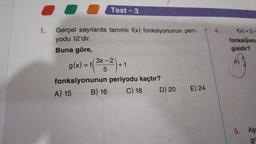 1.
Test-3
Gerçel sayılarda tanımlı f(x) fonksiyonunun peri-
yodu 12'dir.
Buna göre,
g(x) = f(
3x-2
5
+1
fonksiyonunun periyodu kaçtır?
A) 15
B) 16 C) 18
D) 20
E) 24
4.
f(x)=2-
fonksiyonu
gisidir?
5. Aşa
gr