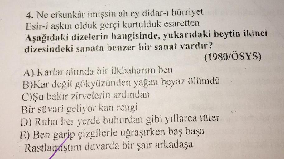 4. Ne efsunkâr imişsin ah ey didar-ı hürriyet
Esir-i aşkın olduk gerçi kurtulduk esaretten
Aşağıdaki dizelerin hangisinde, yukarıdaki beytin ikinci
dizesindeki sanata benzer bir sanat vardır?
(1980/ÖSYS)
A) Karlar altında bir ilkbaharım ben
B)Kar değil gök