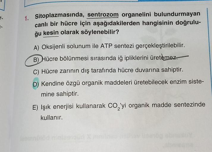 7.
1-
1. Sitoplazmasında, sentrozom organelini bulundurmayan
canlı bir hücre için aşağıdakilerden hangisinin doğrulu-
ğu kesin olarak söylenebilir?
A) Oksijenli solunum ile ATP sentezi gerçekleştirilebilir.
B) Hücre bölünmesi sırasında iğ ipliklerini ürete