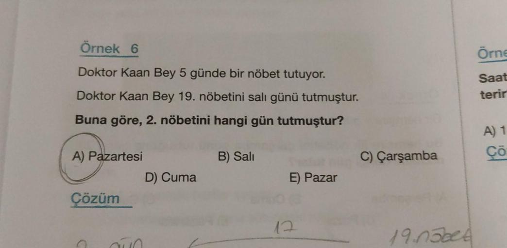Örnek 6
Doktor Kaan Bey 5 günde bir nöbet tutuyor.
Doktor Kaan Bey 19. nöbetini salı günü tutmuştur.
Buna göre, 2. nöbetini hangi gün tutmuştur?
A) Pazartesi
Çözüm
aún
D) Cuma
B) Sali
E) Pazar
12
C) Çarşamba
19.05bet
Örne
Saat
terir
A) 1
Çö