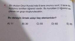 4.
Bir okulun Onur Kurulu'nda 6 tane onuncu sinif, 5 tane do-
kuzuncu sınıftan öğrenci vardır. Bu kuruldan 2 öğrenci se-
çilerek bir grup oluşturulacaktır.
Bu deneyin örnek uzayı kaç elemanlıdır?
A) 11
B) 30
C) 55
D) 60
E) 65