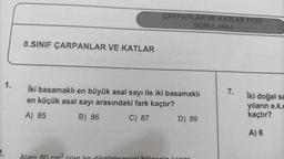 1.
8.SINIF ÇARPANLAR VE KATLAR
CARPANLAR VE KATLAR TEST
SORULARI-1
İki basamaklı en büyük asal sayı ile iki basamaklı
en küçük asal sayı arasındaki fark kaçtır?
A) 85
B) 86
C) 87
D) 89
7.
iki doğal sa
yıların e.k.c
kaçtır?
A) 6