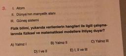 3.
I. Atom
II. Dünya'nın manyetik alanı
III. Güneş sistemi
Fizik bilimi, yukarıda verilenlerin hangileri ile ilgili çalışma-
larında fiziksel ve matematiksel modellere ihtiyaç duyar?
A) Yalnız I
D) I ve II
B) Yalnız II
E) I, II ve III
C) Yalnız III