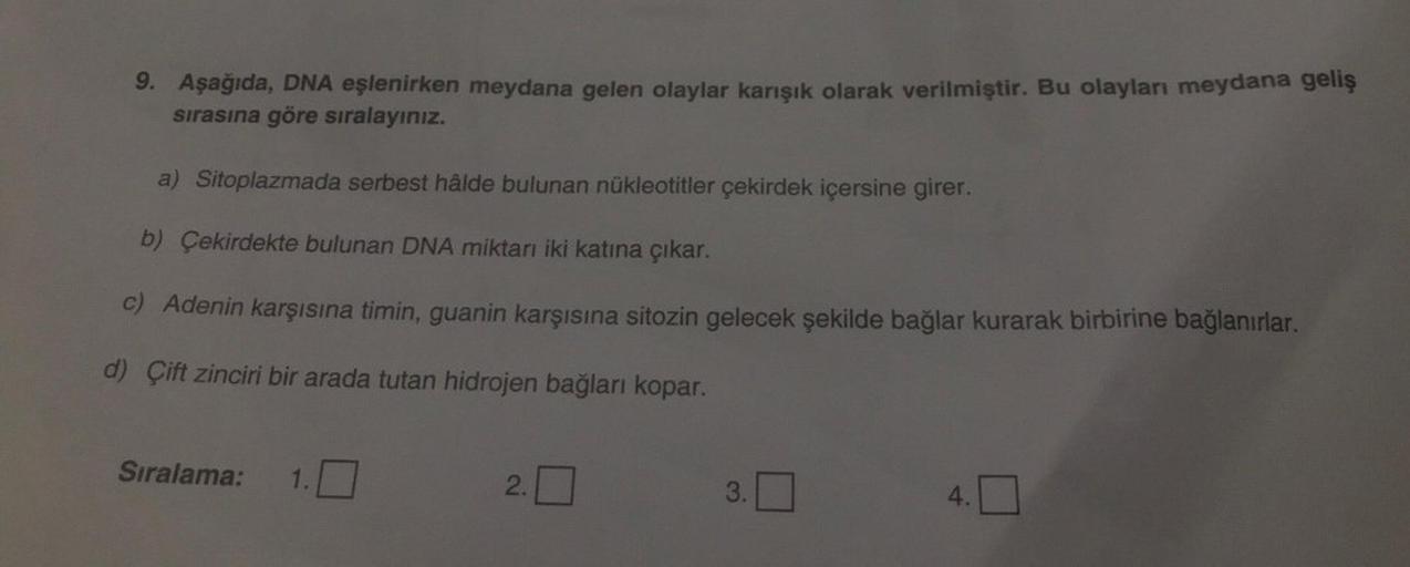 9. Aşağıda, DNA eşlenirken meydana gelen olaylar karışık olarak verilmiştir. Bu olayları meydana geliş
sırasına göre sıralayınız.
a) Sitoplazmada serbest hâlde bulunan nükleotitler çekirdek içersine girer.
b) Çekirdekte bulunan DNA miktarı iki katına çıkar