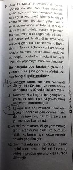 5. Amerika Kıtası'nın ovalarındaki kaotik
görünümün asıl sorumlusu insandır.
Daha çok kazanma hevesiyle Ameri-
ka'ya gelenler; toprağı işlemiş, birkaç yıl
sonra tükenen topraktan yeterli verim
elde edemeyince çiftliklerini toprağın
daha verimli olduğu yerlere taşımıştır.
Bu hırs, insanla toprağın birbirini karşı-
lıklı olarak şekillendirdiği binlerce yıllık
alışveriş geleneğini baltalamıştır. Bura-
Tarıma açtıkları yeni arazilerde
da ----.
benzer tüketim politikalarını sürdüren
bu gruplar böylelikle hareketli bir şerit
üzerinde yaşamaya mahkûm olmuştur.
Bu parçada boş bırakılan yere dü-
şüncenin akışına göre aşağıdakiler-
den hangisi getirilmelidir?
MA)
A) yağmacı tarım, var olan zenginliği
ele geçirip tüketmiş ve da
daha sonra
el değmemiş bölgeleri istila etmiştir
B) tarım arazisini agresifçe genişletme
politikası, şehirleşmeyi yavaşlatmış
ve ticareti durdurmuştur
C) kaynakların sorumsuzca tüketilebi-
leceğini görenler geri dönme fikrin-
den vazgeçmiş, tarım arazilerine
yerleşmeye başlamıştır
D) hızlr üretim stratejisi işe yaramamış,
tarım alanlarının akılcı ve sürdürü-
lebilir kullanımı için düzenlemeler
hayata geçirilmiştir
E) tarım alanlarının gördüğü hasar
topluluklar arası ilişkileri bozmuş,
yerleşik gruplar gücünü kısa sürede
yitirmiştir
►/yediiklimyayıncılık
6