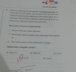 9.
Klimanın çalışma prensibi şöyledir: Sıvılaştırılmış bir gaz, bir
kısmı dar bir kısmı geniş olan borunun dar olan kısmında
ilerlerken geniş kısma ulaştığında buhar haline geçer. Bu si-
rada kalın olan boruların çeperleri soğumaya başlar. Bu bo-
rulara hava üflenerek soğuk hava elde edilir.
Buna göre, klimanın çalışmasında,
I. Isinan sivilar gaz haline geçerler.
II. Üzerindeki basıncı azalan bazı sıvılar gaz haline geçer-
ler.
III. Gaz haline geçen sivilar etrafından isi alırlar.
ilkelerinden hangileri vardır?
A) Yalnız II
5₁
D) II ve III
ISI VE SICAKLIK
B) Yalnız III
buhar
E) I ve III
C) I ve II