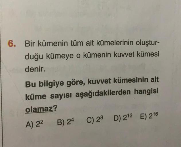 6. Bir kümenin tüm alt kümelerinin oluştur-
duğu kümeye o kümenin kuvvet kümesi
denir.
Bu bilgiye göre, kuvvet kümesinin alt
küme sayısı aşağıdakilerden hangisi
olamaz?
A) 2²
B) 24
C) 28 D) 212 E) 216