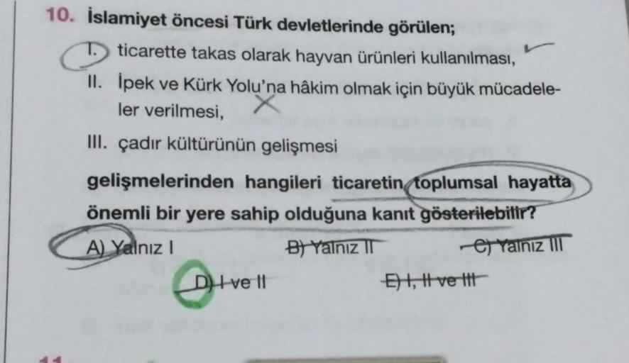 10. İslamiyet öncesi Türk devletlerinde görülen;
ticarette takas olarak hayvan ürünleri kullanılması,
II. İpek ve Kürk Yolu'na hâkim olmak için büyük mücadele-
ler verilmesi,
III. çadır kültürünün gelişmesi
gelişmelerinden hangileri ticaretin toplumsal hay