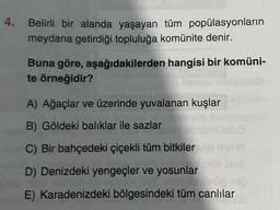 Belirli bir alanda yaşayan tüm popülasyonların
meydana getirdiği topluluğa komünite denir.
Buna göre, aşağıdakilerden hangisi bir komüni-
te örneğidir?
A) Ağaçlar ve üzerinde yuvalanan kuşlar
B) Göldeki balıklar ile sazlar
C) Bir bahçedeki çiçekli tüm bitkiler o meet
D) Denizdeki yengeçler ve yosunlar
Te
E) Karadenizdeki bölgesindeki tüm canlılar
19165