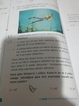 23.
35.
sahip olunabilen 3 kategori varde
1. yıldıza sahip olanlar kısa bir eğitimle 18 m'ye kada
dalabiliyor.
2. yıldız için 20 kez dalış yaptıktan sonra yine bir
eğitimle 30 m'ye dalabiliyor.
HeyDes
3. yıldıza sahip olmak için tekrar 20 kez dalış yaptık
tan sonra derin dalış uzmanlığı eğitimi de almışsan
42 m'ye kadar dalabiliyor.
Tüplü dalışa ilgi duyan Kutay ve Gürkan deniz seviyesi-
nin en az 148 m olduğunu bildikleri bir denizde birlikte
aynı anda 5 m kadar dalıyorlar. Sonrasında bağımsız
olarak dalış yapmaya devam ediyorlar.
Buna göre Gürkan'ın 1 yıldızı, Kutay'ın en az 2 yıldızı
olduğu bilindiğine göre ikisi arasındaki mesafe kac
metre olabilir?
A) -47
C) 42
D) 47
7. SINIF/MATEMATİK SORU BANKASI