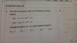 FONKSİYONLAR
1. f(x) tek fonksiyon, g(x) çift fonksiyon olmak
üzere,
f(x)-f(-x) = 2x³ + 4x
g(x) + g(-x) = x² + 3
olduğuna göre, f(-1) + g(1) toplamı kaçtır?
A)-2
B)-1 C) 1
D) 2 E) 3
Tants..
Boş:
4. 1.
Net
11.
-2