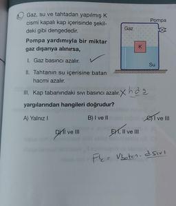 Gaz, su ve tahtadan yapılmış K
cismi kapalı kap içerisinde şekil-
deki gibi dengededir.
Pompa yardımıyla bir miktar
gaz dışarıya alınırsa,
I. Gaz basıncı azalır.
II. Tahtanın su içerisine batan
hacmi azalır.
III. Kap tabanındaki sıvı basıncı azalır.
yargılarından hangileri doğrudur?
A) Yalnız I
B) I ve II
DXI ve III
Gaz
K
lir. Xxhd₂
EXT, II ve III
Pompa
Su
I ve III
F = Vboten- dsivi