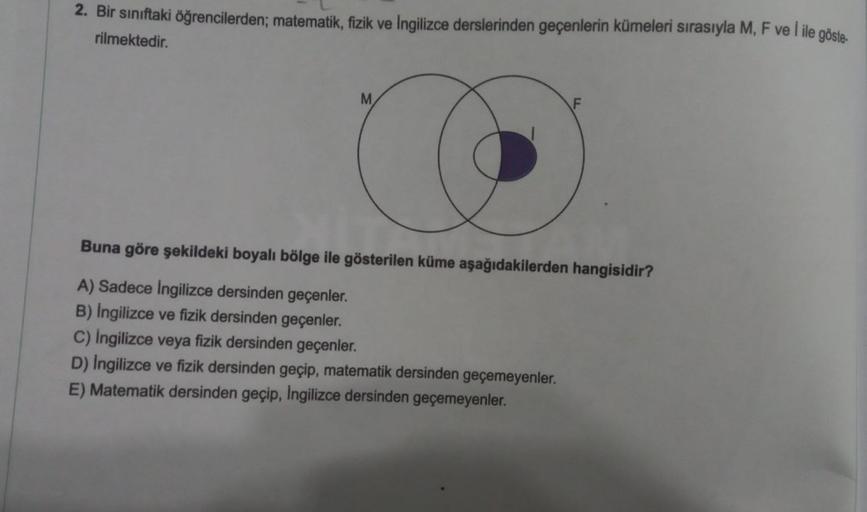 2. Bir sınıftaki öğrencilerden; matematik, fizik ve İngilizce derslerinden geçenlerin kümeleri sırasıyla M, F ve I ile göste-
rilmektedir.
M
O
Buna göre şekildeki boyalı bölge ile gösterilen küme aşağıdakilerden hangisidir?
A) Sadece İngilizce dersinden ge