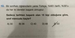 10. Bir sınıftaki öğrencilerin yarısı Türkçe, %60'ı tarih, %30'u
da her iki dersten başarılı olmuştur.
Sadece tarihten başarılı olan 15 kişi olduğuna göre,
sınıf mevcudu kaçtır?
A) 30
B) 36
C) 40
D) 48
50