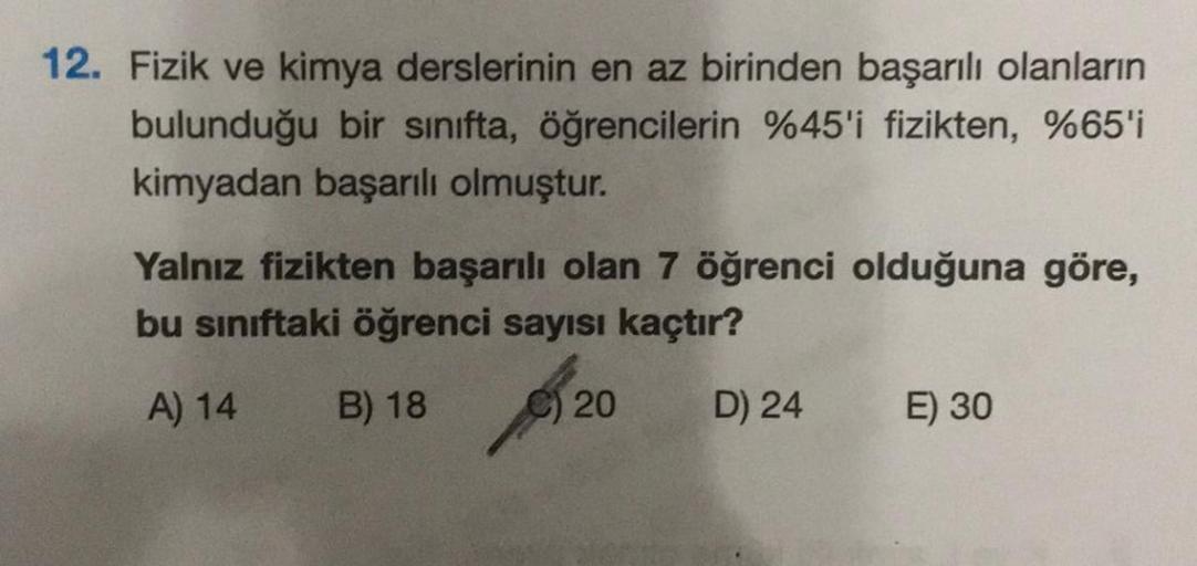 12. Fizik ve kimya derslerinin en az birinden başarılı olanların
bulunduğu bir sınıfta, öğrencilerin %45'i fizikten, %65'i
kimyadan başarılı olmuştur.
Yalnız fizikten başarılı olan 7 öğrenci olduğuna göre,
bu sınıftaki öğrenci sayısı kaçtır?
A) 14 B) 18
20