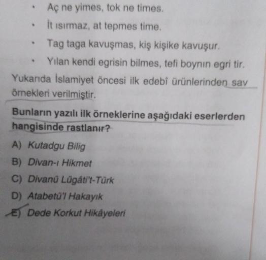 Aç ne yimes, tok ne times.
it isırmaz, at tepmes time.
Tag taga kavuşmas, kiş kişike kavuşur.
Yılan kendi egrisin bilmes, tefi boynin egri tir.
Yukarıda İslamiyet öncesi ilk edebî ürünlerinden sav
örnekleri verilmiştir.
Bunların yazılı ilk örneklerine aşağ