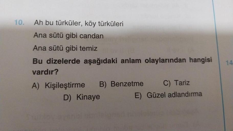 10.
Ah bu türküler, köy türküleri
Ana sütü gibi candan
Ana sütü gibi temiz evil (2
Bu dizelerde aşağıdaki anlam olaylarından hangisi
vardır?
A) Kişileştirme
C) Tariz
E) Güzel adlandırma
B) Benzetme
D) Kinaye
14