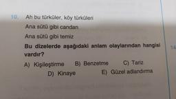 10.
Ah bu türküler, köy türküleri
Ana sütü gibi candan
Ana sütü gibi temiz evil (2
Bu dizelerde aşağıdaki anlam olaylarından hangisi
vardır?
A) Kişileştirme
C) Tariz
E) Güzel adlandırma
B) Benzetme
D) Kinaye
14