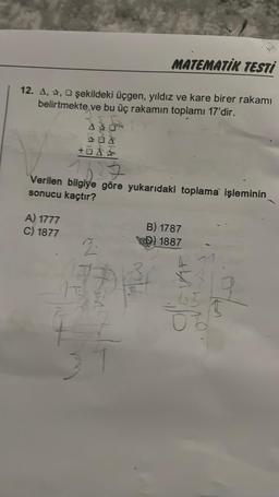 MATEMATIK TESTİ
12. A,, şekildeki üçgen, yıldız ve kare birer rakamı
belirtmekte ve bu üç rakamın toplamı 17'dir.
07
A) 1777
C) 1877
+0A
Verilen bilgiye göre yukarıdaki toplama işleminin
sonucu kaçtır?
2.
Fin
B) 1787
1887
40