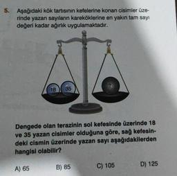 5.
Aşağıdaki kök tartısının kefelerine konan cisimler üze-
rinde yazan sayıların kareköklerine en yakın tam sayı
değeri kadar ağırlık uygulamaktadır.
18 35
Dengede olan terazinin sol kefesinde üzerinde 18
ve 35 yazan cisimler olduğuna göre, sağ kefesin-
deki cismin üzerinde yazan sayı aşağıdakilerden
hangisi olabilir?
A) 65
B) 85
C) 105
D) 125