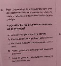 2.
insan-doğa etkileşiminde ilk çağlarda önemli oran-
da doğanın etkisinde olan insanoğlu, teknolojik ola-
nakların gelişmesiyle doğaya hükmeder duruma
gelmiştir.
Aşağıdakilerden hangisi, bu duruma örnek ola-
rak gösterilemez?
A) Yüksek sıradağların tünellerle aşılması
B) Kıyıların doldurularak yerleşim alanı kurulması
C) Bataklık ve meraların tarım alanına dönüştürül-
mesi
D) Akarsu yataklarına baraj yapılarak taşkınların
önlenmesi
E) Kutup altı yerlerde buzdan yapılmış evlerde ya-
şamın sürdürülmesi
5.