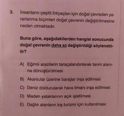 3.
İnsanların çeşitli ihtiyaçları için doğal çevreden ya-
rarlanma biçimleri doğal çevrenin değiştirilmesine
neden olmaktadır.
Buna göre, aşağıdakilerden hangisi sonucunda
doğal çevrenin daha az değiştirildiği söylenebi-
lir?
A) Eğimli arazilerin taraçalandırılarak tarım alanı-
na dönüştürülmesi
B) Akarsular üzerine barajlar inşa edilmesi
C) Deniz doldurularak hava limanı inşa edilmesi
D) Maden yataklarının açık işletilmesi
E) Dağlık alanların kış turizmi için kullanılması