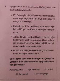 7.
Aşağıda bazı bilim insanlarının Coğrafya bilimine
olan katkıları verilmiştir.
• Piri Reis ceylan derisi üzerine çizdiği dünya ha-
ritası ve yazdığı Kitab-ı Bahriye isimli eseriyle
dünyaca tanınmıştır.
• Eratostenes 1° lik meridyen yayını, eksen eğik-
liği ve Dünya'nın Güneş'e uzaklığını hesapla-
mıştır.
• Alexander Von Humboldt kıtaların batı ve doğu
kıyılarındaki sıcak ve soğuk akıntıları inceleye-
rek Güney Amerika'nın batısındaki Humboldt
soğuk su akıntısını keşfetmiştir.
. Muhammet İdrisi; dünya haritası çizmiş ve ese-
rinde iklim tiplerini anlatmıştır.
Bu çalışma konularını inceleyen Coğrafya'ya
yardımcı bilim dalları arasında aşağıdakilerden
hangisi yoktur?
A) Kartografya B) Klimatoloji
D) Demografi
C) Jeofizik
E) Oseonografya