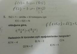 f(1) = 1-sin (8+3)
((2) - 1-3m (16+3)
28
5. f(x) = 1 - sin(8x + 3) fonksiyonu için
f(1) + f(2) = N
olduğuna göre,
A
1 ( 4 + ³) + 1 (8 + x)
4
f(1+45) + f(2 + 4
ifadesinin N türünden eşiti aşağıdakilerden hangisidir?
A) N-4
B) N-2
C) N
D) N +2
E) N +4