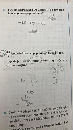 8.
Bir sayı doğrusunda O'a uzaklığı 12 birim olan
tam sayıların çarpımı kaçtır?
112
nous
-12. +82-164
-144
14
ifadesini tam sayı yapan en büyük x tam
x lu
sayı değeri ile en küçük x tam sayı değerinin
çarpımı kaçtır?
-16=+1u
4
56
flu
136
t
O
0
10. Ceren arkadaşından 10 000 TL borç almıştır.
Daha sonra borcunun 3800 TL'sini ödeyen Ce-
ren daha sonra arkadaşından tekrar 6300 TL
borç almıştır.
Buna göre, son durumda Ceren'in toplam bor-