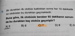 9. Bir duraktan ilk otobüs kalktıktan sonra her 10 dakikada
bir otobüsler bu duraktan geçmektedir.
Buna göre, ilk otobüsle beraber 65 dakikanın sonun-
da bu duraktan kaç otobüs geçmiştir?
A) 5
B) 6
C) 7
D) 8
E) 9