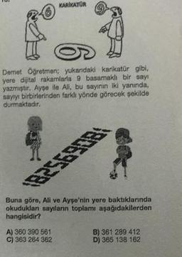 KARIKATUR
Demet Öğretmen; yukandaki karikatür gibi,
yere dijital rakamlarla 9 basamaklı bir sayı
yazmıştır. Ayşe ile All, bu sayının iki yanında,
sayıyı birbirlerinden farklı yönde görecek şekilde
durmaktadır.
Buna göre, Ali ve Ayşe'nin yere baktıklarında
okuduklan sayıların toplamı aşağıdakilerden
hangisidir?
A) 360 390 561
C) 363 264 362
B) 361 289 412
D) 365 138 162