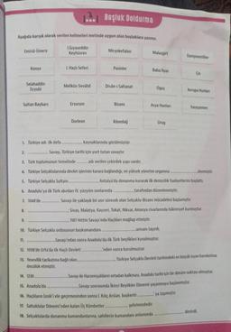 Aşağıda karışık olarak verilen kelimeleri metinde uygun olan boşluklara yazınız.
1.Gıyaseddin
Keyhüsrev
Emirül-Ümera
Sultan Baybars
2.
Konya
1. Türkiye adı ilk defa.
8.
Selahaddin
Eyyubi
9.
11.
1. Haçlı Seferi
Meliküs-Sevâhil
Erzurum
Dorleon
Boşluk Doldurma
10. Türkiye Selçuklu ordusunun başkumandanı
Miryokefalon
Pasinler
12. 1098'de Urfa'da ilk Haçlı Devleti.
13. Yesevilik tarikatına bağlı olan...
öncülük etmiştir.
Divân-ı Saltanat
Bizans
kaynaklarında görülmüştür.
Savaşı, Türkiye tarihi için yurt tutan savaştır.
3. Türk toplumunun temelinde..............adı verilen çekirdek yapı vardır.
4. Türkiye Selçuklularında devlet işlerinin karara bağlandığı, en yüksek yönetim organina.
5. Türkiye Selçuklu Sultan..........
6. Anadolu'ya ilk Türk akınları IV. yüzyılın sonlarında
7. 1048'de.
Kösedağ
Malazgirt
Baba İlyas
Oguş
Asya Hunları
Urug
..unvanı taşırdı.
..Savaşı'ndan sonra Anadolu'da ilk Türk beylikleri kurulmuştur.
..'nden sonra kurulmuştur.
Danişmentliler
Antalya'da donanma kurarak ilk denizcilik faaliyetlerini başlattı.
..tarafından düzenlenmiştir.
Savaşı ile yaklaşık bir asır sürecek olan Selçuklu-Bizans mücadelesi başlamıştır.
; Sivas, Malatya, Kayseri, Tokat, Niksar, Amasya civarlarında hâkimiyet kurmuştur.
1187 Hittin Savaşı'nda Haçlıları mağlup etmiştir.
Çin
14. 1230
15. Anadolu'da
16. Haçlıların İznik'i ele geçirmesinden sonra 1. Kılıç Arslan, başkenti................ya taşımıştır.
17. Saltuklular Dönemi'nden kalan Üç Kümbetler.
şehrimizdedir.
18. Selçuklularda donanma kumandanlarına, sahillerin kumandanı anlamında
Avrupa Hunları
Yassıçemen
..denmiştir.
Türkiye Selçuklu Devleti tarihindeki en büyük isyan hareketine
..Savaşı ile Harzemşahların ortadan kalkması, Anadolu tarihi için bir dönüm noktası olmuştur.
..Savaşı sonrasında İkinci Beylikler Dönemi yaşanmaya başlanmıştır.
denirdi.