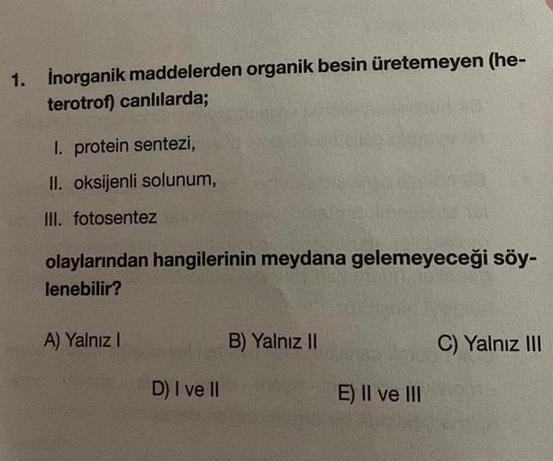 1. inorganik maddelerden organik besin üretemeyen (he-
terotrof) canlılarda;
I. protein sentezi,
II. oksijenli solunum,
III. fotosentez
olaylarından hangilerinin meydana gelemeyeceği söy-
lenebilir?
A) Yalnız I
D) I ve II
B) Yalnız II
E) II ve III
C) Yalnı