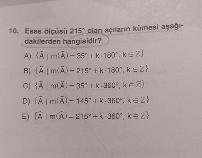 10. Esas ölçüsü 215° olan açıların kümesi aşağı-
dakilerden hangisidir?
A) {Â | m(A) = 35° + k-180°, keZ}
B) {Â | m(A) = 215° + k·180°, k€ Z}
C) {A | M(A) = 35° + k·360°, ke Z}
m
D) {A | M(A) = 145° + k.360°, ke Z}
m
E) {Â | M(A) = 215° + k·360°, ke Z}