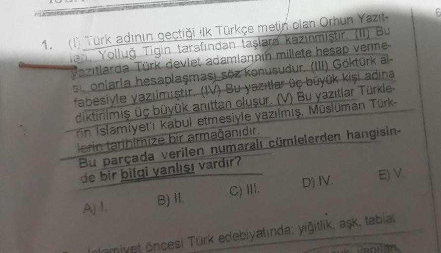 1. (1) Türk adının geçtiği ilk Türkçe metin olan Orhun Yazıt-
lan, Yolluğ Tigin tarafından taşlara kazınmıştır. (11) Bu
yazıtlarda Türk devlet adamlarının millete hesap verme-
si onlarla hesaplaşması söz konusudur. (III) Göktürk al-
fabesiyle yazılmıştır.