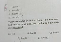 3.
I. Litosfer
II. Hidrosfer
III. Biyosfer X
IV. Atmosfer
Yukarıdaki doğal ortamların hangi ikisinde hem
karbon oranı daha fazla, hem de karbon alışveri-
şi daha hızlıdır?
A) I ve II
D) II ve IV
B) I ve III
E) III ve IV
C) II ve III