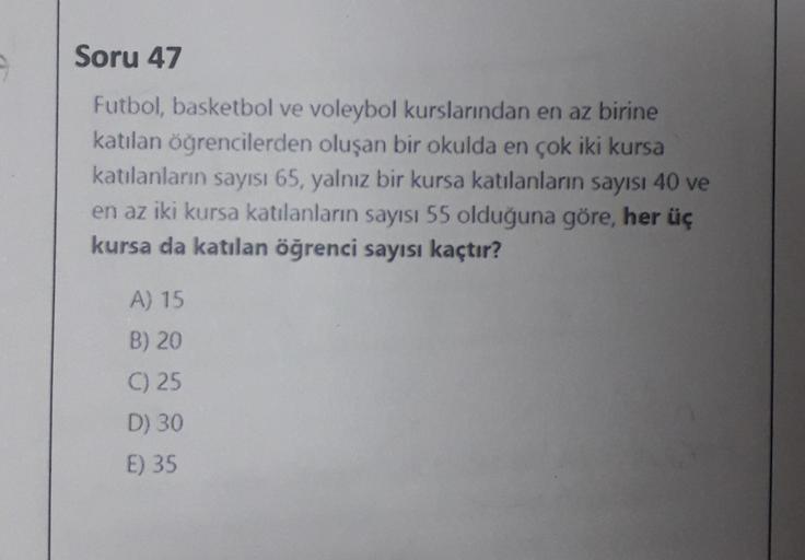 9
Soru 47
Futbol, basketbol ve voleybol kurslarından en az birine
katılan öğrencilerden oluşan bir okulda en çok iki kursa
katılanların sayısı 65, yalnız bir kursa katılanların sayısı 40 ve
en az iki kursa katılanların sayısı 55 olduğuna göre, her üç
kursa