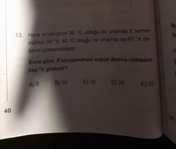 40
12. Hava sıcaklığının 30 °C olduğu bir ortamda X termo-
metresi 50 °X, 40 °C olduğu bir ortamda ise 60 °X de-
gerini göstermektedir.
Buna göre, X termometresi suyun donma noktasını
kaç "X gösterir?
A) 0 B) 10
C) 15 D) 20
E) 25
BL
ile
A
E
YKS