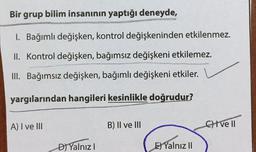 Bir grup bilim insanının yaptığı deneyde,
I. Bağımlı değişken, kontrol değişkeninden etkilenmez.
II. Kontrol değişken, bağımsız değişkeni etkilemez.
III. Bağımsız değişken, bağımlı değişkeni etkiler.
yargılarından hangileri kesinlikle doğrudur?
A) I ve III
D) Yalnız I
B) II ve III
E) Yalnız II
Cve ll