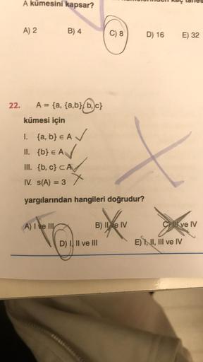 A kümesini kapsar?
A) 2
B) 4
22. A = {a, {a,b},b,c}
kümesi için
1. {a,b} € A✓
II. {b} € A
III. {b,c} CA
A) I ve Ill
x
IV. s(A) = 3
yargılarından hangileri doğrudur?
C) 8
B) II e IV
D) I, II ve III
D) 16
E) 32
Cve IV
E) II, III ve IV