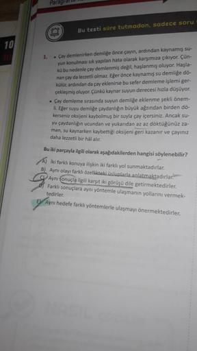 10
Parag
Bu testi süre tutmadan, sadece soru
1.
. Çay demlenirken demliğe önce çayın, ardından kaynamış su-
yun konulması sık yapılan hata olarak karşımıza çıkıyor. Çün-
kü bu nedenle çay demlenmiş değil, haşlanmış oluyor. Haşla-
nan çay da lezzetli olmaz.