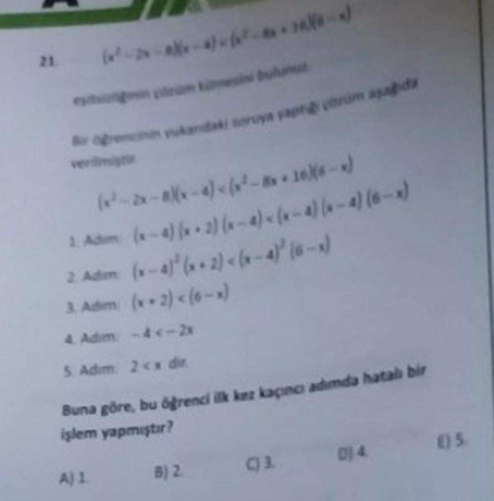 1. Adim
2 Adim (x-4)²(x+2) <(x-4)³ (6-x)
3. Adim: (x-2)< (6-x)
4. Adim -4<-2x
5. Adım: 2<x dir
Buna göre, bu öğrenci ilk kez kaçıncı adımda hatalı bir
işlem yapmıştır?
(x-4) (2) (x-2)(x-4) (x-4) (6-x)
A) 1
B) 2
(1) 3.
D) 4.
()5