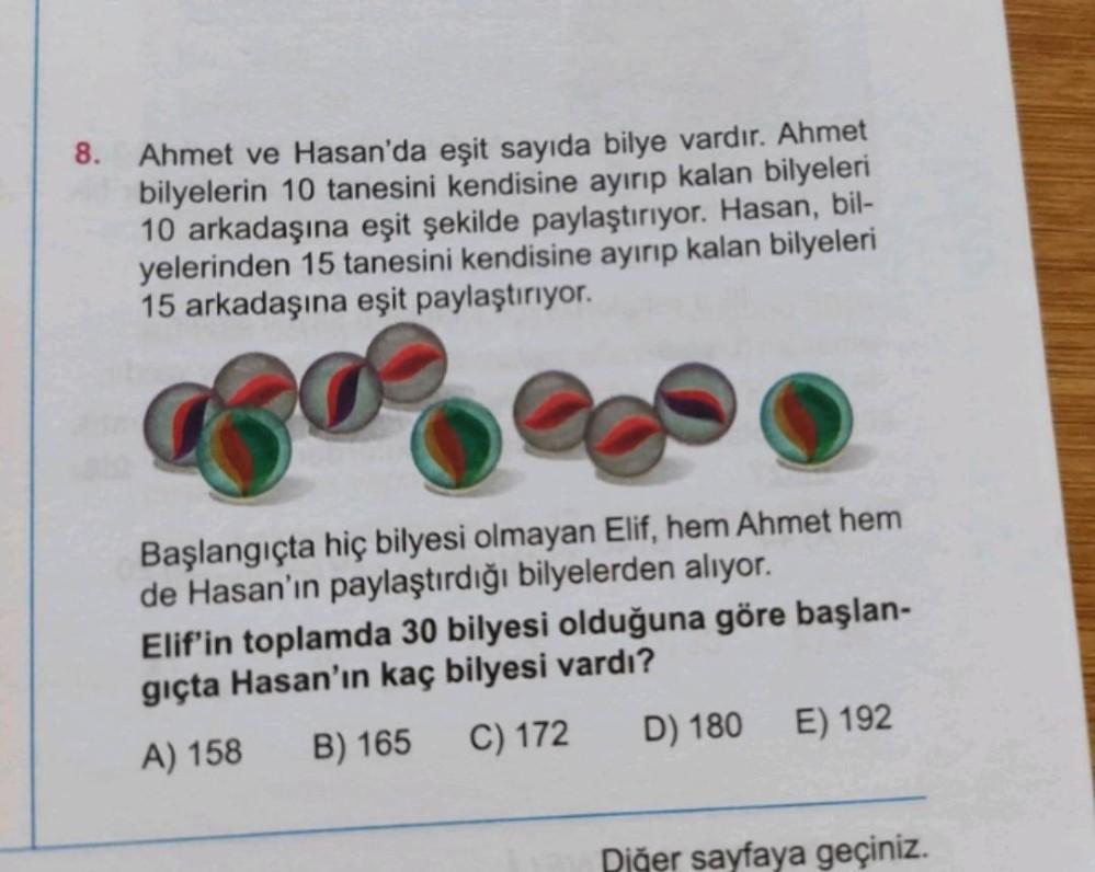 8. Ahmet ve Hasan'da eşit sayıda bilye vardır. Ahmet
bilyelerin 10 tanesini kendisine ayırıp kalan bilyeleri
10 arkadaşına eşit şekilde paylaştırıyor. Hasan, bil-
yelerinden 15 tanesini kendisine ayırıp kalan bilyeleri
15 arkadaşına eşit paylaştırıyor.
Başlangıçta hiç bilyesi olmayan Elif, hem Ahmet hem
de Hasan'ın paylaştırdığı bilyelerden alıyor.
Elif'in toplamda 30 bilyesi olduğuna göre başlan-
gıçta Hasan'ın kaç bilyesi vardı?
A) 158
B) 165
C) 172
D) 180 E) 192
Diğer sayfaya geçiniz.