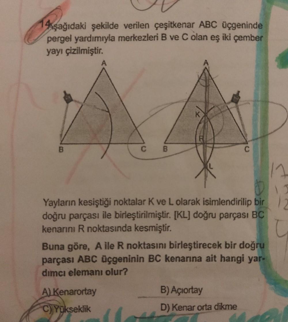 14şağıdaki şekilde verilen çeşitkenar ABC üçgeninde
pergel yardımıyla merkezleri B ve C olan eş iki çember
yayı çizilmiştir.
B
A
A) Kenarortay
C) Yükseklik
C B
D
Yayların kesiştiği noktalar K ve L olarak isimlendirilip bir 2
doğru parçası ile birleştirilmi