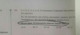 re
vılarının
96. A = (1, 2, 3, 4, 5, 6, 7) kümesinin 3 elemanlı tüm alt küme
leri yazılıyor.
Bu alt kümelerin her birinin elemanları toplamı ayrı ayr
hesaplanıyor. Bu sayılarla B kümesi oluşturuluyor.
Buna göre, B kümesinin eleman sayısı kaçur
A) 9
B) 11
C) 13
D) 15
E) 17