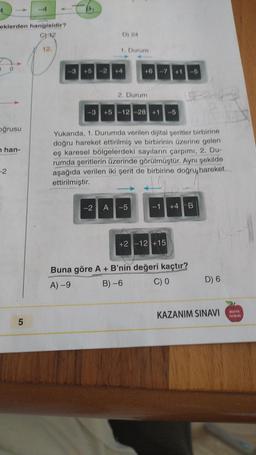 eklerden hangisidir?
C) 12
1
0
oğrusu
nhan-
-2
5
12.
D) 24
1. Durum
46 -7 +1 -5
2. Durum
-3 +5-12-28 +1 -5
-2 A-5
Yukarıda, 1. Durumda verilen dijital şeritler birbirine
doğru hareket ettirilmiş ve birbirinin üzerine gelen
eş karesel bölgelerdeki sayıların çarpımı, 2. Du-
rumda şeritlerin üzerinde görülmüştür. Aynı şekilde
aşağıda verilen iki şerit de birbirine doğru hareket
ettirilmiştir.
-1 +4 B
+2 -12 +15
2
Buna göre A + B'nin değeri kaçtır?
A) -9
B)-6
C) 0
D) 6
KAZANIM SINAVI YAYINLARI
NONTON