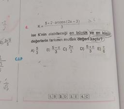 -2
3
E) 3√5
5
S
15
CAP
4.
K=
5+2 arccos (2x - 3)
3
ise K'nin alabileceği en büyük ve en küçük
değerlerin farkının mutlak değeri kaçtır?
π
A) -53
B) 5 C) 2 D) 5+ E) T
3
3
3
1. B 2. D
J
C) PTC1905 (2
3. E
4. C