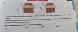 16.
√26
√63
G
√48
11
a pozitif bir tamsayı olmak üzere √a değeri 5 ile 8 arasında olan a sayıları birer karta yazılıp I numaralı kutuya
atılıyor.
Daha sonra I numaralı kutudaki kartlardan üzerinde yazan sayının karekökü 4 ile 7 arasında olan kartlar I nolu
kutudan alınıp Il nolu kutuya atılıyor.
Son durumda I numaralı kutuda kaç adet kart kalmıştır?
A) 15
B) 16
C) 17
D) 18